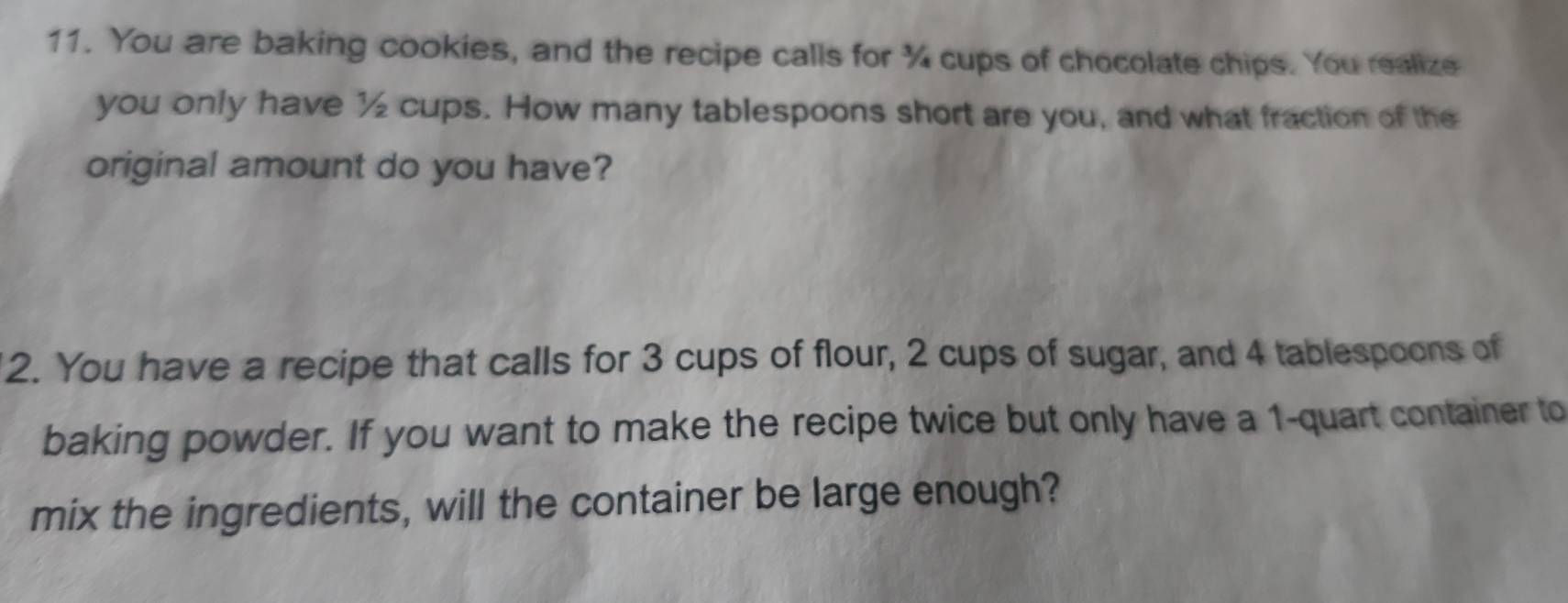 You are baking cookies, and the recipe calls for % cups of chocolate chips. You realize 
you only have ½ cups. How many tablespoons short are you, and what fraction of the 
original amount do you have? 
2. You have a recipe that calls for 3 cups of flour, 2 cups of sugar, and 4 tablespoons of 
baking powder. If you want to make the recipe twice but only have a 1 -quart container to 
mix the ingredients, will the container be large enough?