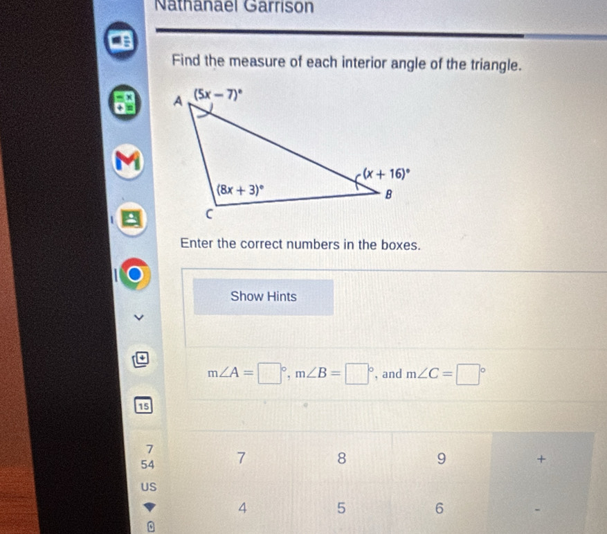 Nathanael Garrison
Find the measure of each interior angle of the triangle.
Enter the correct numbers in the boxes.
Show Hints
m∠ A=□°,m∠ B=□° , and m∠ C=□°
15
7
54
US