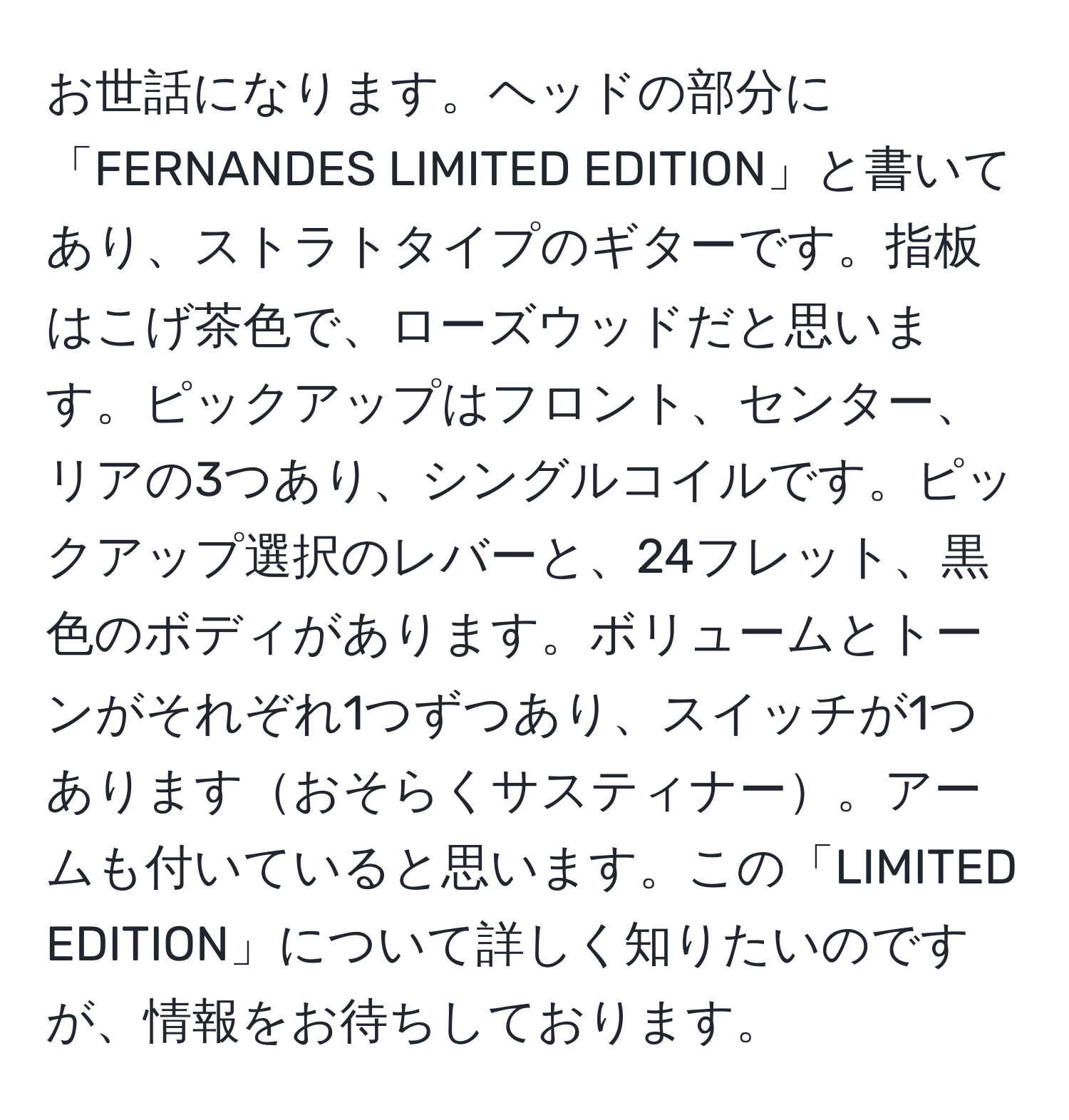 お世話になります。ヘッドの部分に「FERNANDES LIMITED EDITION」と書いてあり、ストラトタイプのギターです。指板はこげ茶色で、ローズウッドだと思います。ピックアップはフロント、センター、リアの3つあり、シングルコイルです。ピックアップ選択のレバーと、24フレット、黒色のボディがあります。ボリュームとトーンがそれぞれ1つずつあり、スイッチが1つありますおそらくサスティナー。アームも付いていると思います。この「LIMITED EDITION」について詳しく知りたいのですが、情報をお待ちしております。