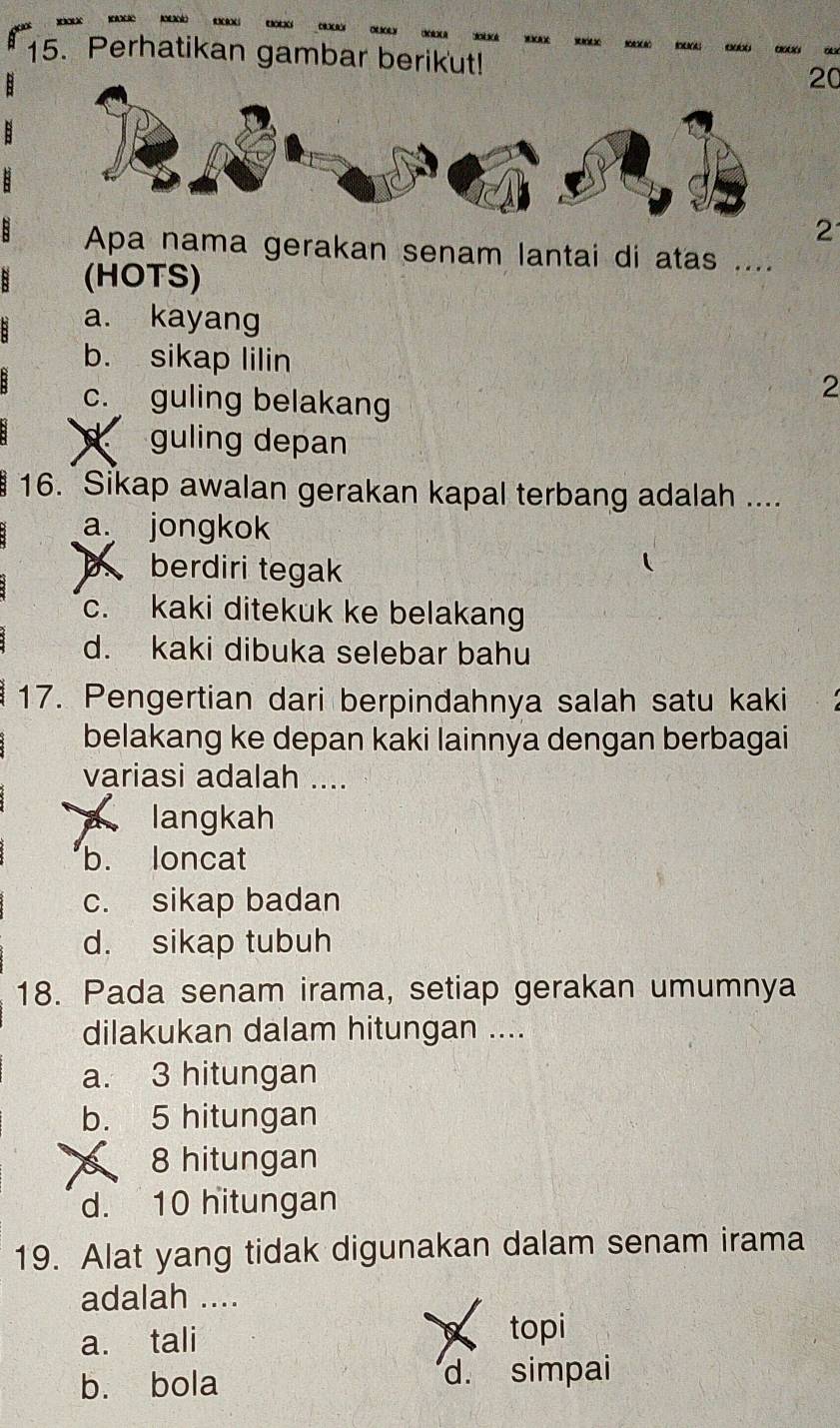 Perhatikan gambar berikut!
20
2
Apa nama gerakan senam lantai di atas ....
(HOTS)
a. kayang
b. sikap lilin
c. guling belakang
2
guling depan
16. Sikap awalan gerakan kapal terbang adalah ....
a. jongkok
b berdiri tegak
c. kaki ditekuk ke belakang
d. kaki dibuka selebar bahu
17. Pengertian dari berpindahnya salah satu kaki
belakang ke depan kaki lainnya dengan berbagai
variasi adalah ....
A langkah
b. loncat
c. sikap badan
d. sikap tubuh
18. Pada senam irama, setiap gerakan umumnya
dilakukan dalam hitungan ....
a. 3 hitungan
b. 5 hitungan
8 hitungan
d. 10 hitungan
19. Alat yang tidak digunakan dalam senam irama
adalah ....
a. tali topi
b. bola d. simpai