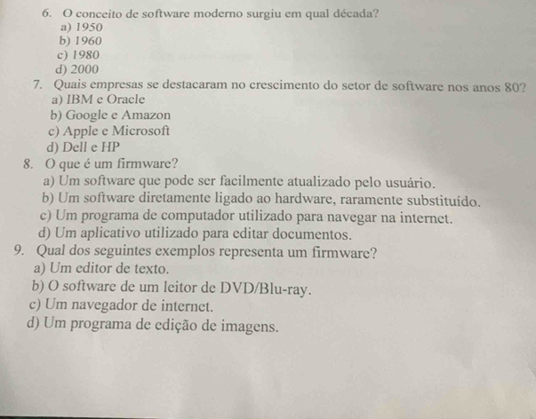 conceito de software moderno surgiu em qual década?
a) 1950
b) 1960
c) 1980
d) 2000
7. Quais empresas se destacaram no crescimento do setor de software nos anos 80?
a) IBM e Oracle
b) Google e Amazon
c) Apple e Microsoft
d) Dell e HP
8. O que é um firmware?
a) Um software que pode ser facilmente atualizado pelo usuário.
b) Um software diretamente ligado ao hardware, raramente substituído.
c) Um programa de computador utilizado para navegar na internet.
d) Um aplicativo utilizado para editar documentos.
9. Qual dos seguintes exemplos representa um firmware?
a) Um editor de texto.
b) O software de um leitor de DVD/Blu-ray.
c) Um navegador de internet.
d) Um programa de edição de imagens.