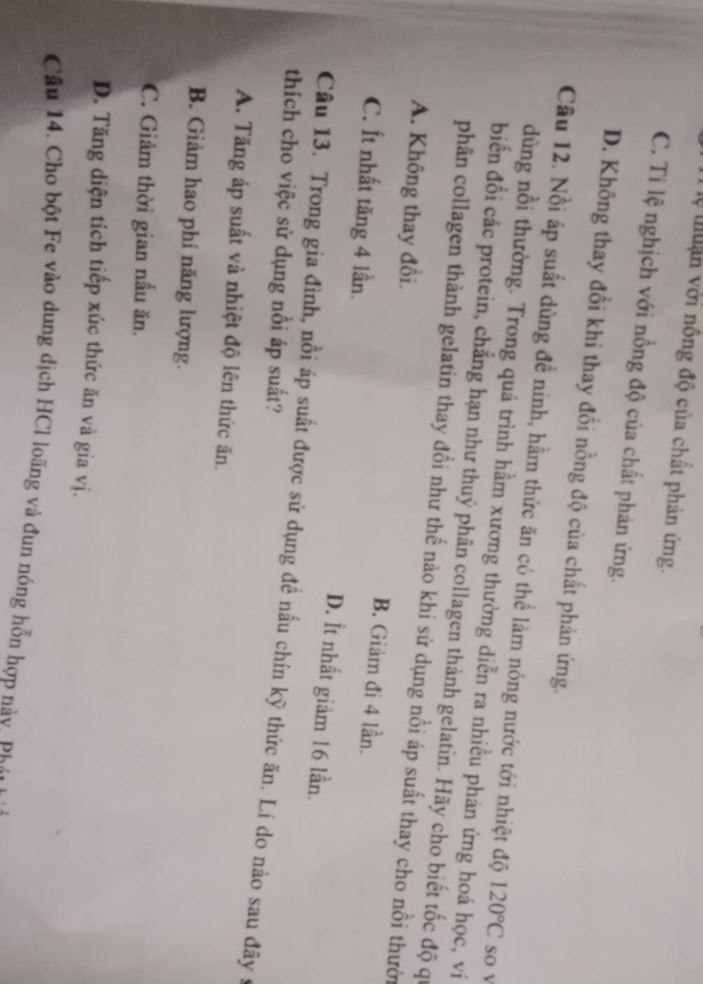 lệ tuận với nông độ của chất phản ứng.
C. Ti lệ nghịch với nồng độ của chất phản ứng.
D. Không thay đổi khi thay đổi nồng độ của chất phản ứng.
Cầu 12. Nồi áp suất dùng đề ninh, hầm thức ăn có thể làm nóng nước tới nhiệt độ 120°C so v
dùng nồi thường. Trong quá trình hầm xương thường diễn ra nhiều phản ứng hoá học, ví
biến đổi các protein, chẳng hạn như thuỷ phân collagen thành gelatin. Hãy cho biết tốc độ qi
phân collagen thành gelatin thay đồi như thế nào khi sử dụng nồi áp suất thay cho nồi thười
A. Không thay đổi. B. Giảm đi 4 lần.
C. Ít nhất tăng 4 lần.
D. Ít nhất giảm 16 lần.
Câu 13. Trong gia đình, nổi áp suất được sử dụng đề nấu chín kỹ thức ăn. Lí do nào sau đây s
thích cho việc sử dụng nồi áp suất?
A. Tăng áp suất và nhiệt độ lên thức ăn.
B. Giảm hao phí năng lượng.
C. Giảm thời gian nấu ăn.
D. Tăng diện tích tiếp xúc thức ăn và gia vị.
Cầu 14. Cho bột Fe vào dung dịch HCl loãng và đun nóng hỗn hợp nà y p i