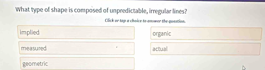 What type of shape is composed of unpredictable, irregular lines?
Click or tap a choice to answer the question.
implied organic
measured actual
geometric