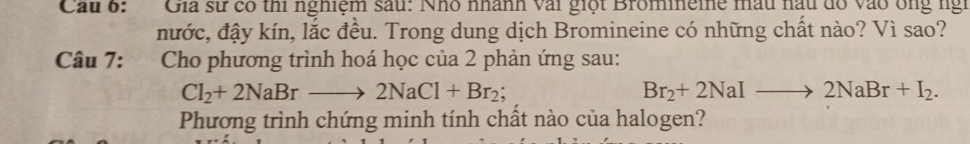 Cau 6: Gia sư có thi nghiệm sau: Nhó nhành vài giọt Bromineine mẫu nấu đồ vào ông ngi 
nước, đậy kín, lắc đều. Trong dung dịch Bromineine có những chất nào? Vì sao? 
Câu 7: Cho phương trình hoá học của 2 phản ứng sau:
Cl_2+2NaBrto 2NaCl+Br_2;
Br_2+2NaIto 2NaBr+I_2. 
Phương trình chứng minh tính chất nào của halogen?