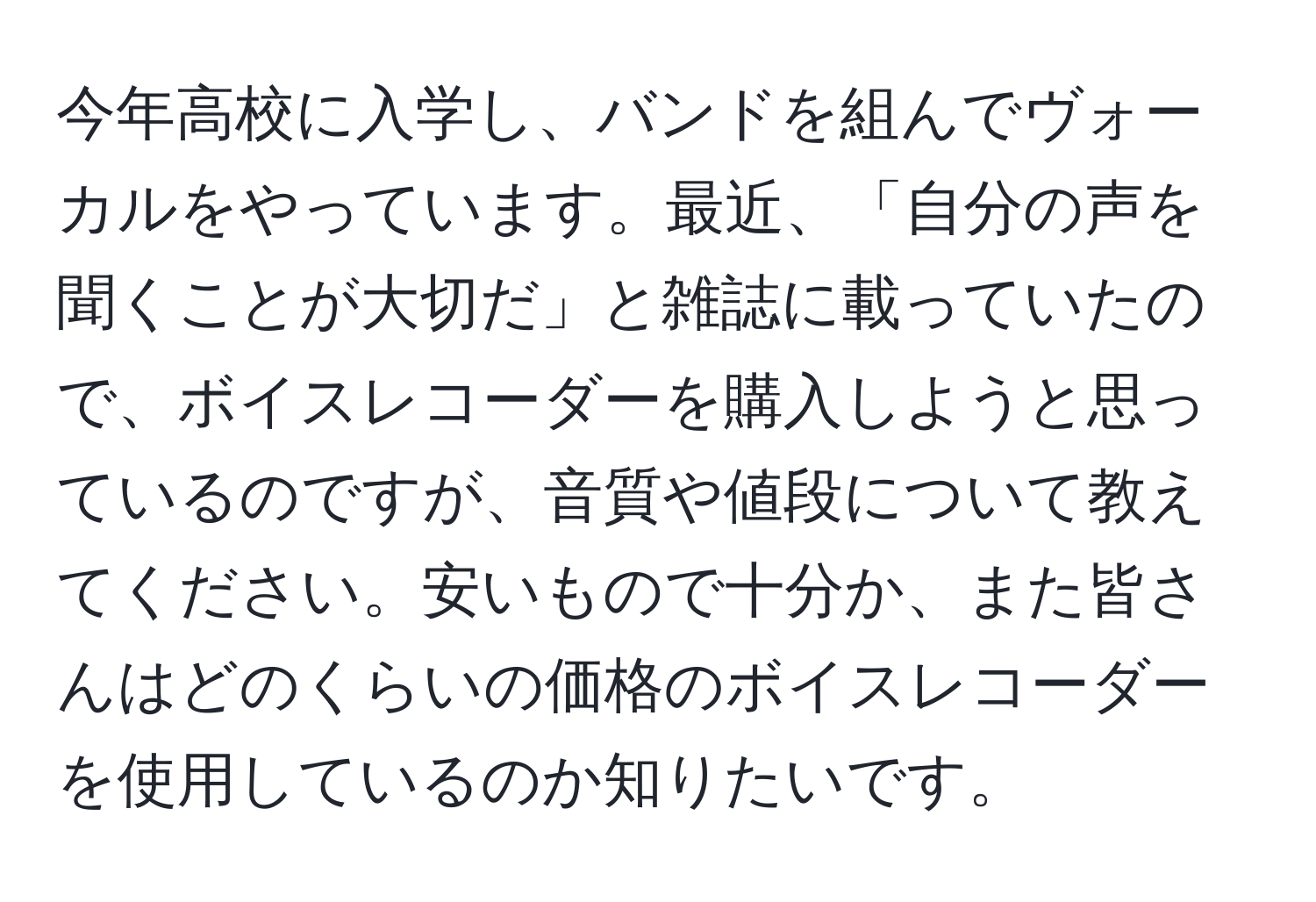 今年高校に入学し、バンドを組んでヴォーカルをやっています。最近、「自分の声を聞くことが大切だ」と雑誌に載っていたので、ボイスレコーダーを購入しようと思っているのですが、音質や値段について教えてください。安いもので十分か、また皆さんはどのくらいの価格のボイスレコーダーを使用しているのか知りたいです。