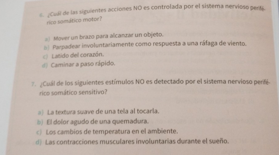 ¿Cuál de las siguientes acciones NO es controlada por el sistema nervioso perifé
rico somático motor?
』) Mover un brazo para alcanzar un objeto.
b) Parpadear involuntariamente como respuesta a una ráfaga de viento.
c) Latido del corazón.
d) Caminar a paso rápido.
Cuál de los siguientes estímulos NO es detectado por el sistema nervioso perifé-
rico somático sensitivo?
a) La textura suave de una tela al tocarla.
b) El dolor agudo de una quemadura.
c) Los cambios de temperatura en el ambiente.
d) Las contracciones musculares involuntarias durante el sueño.