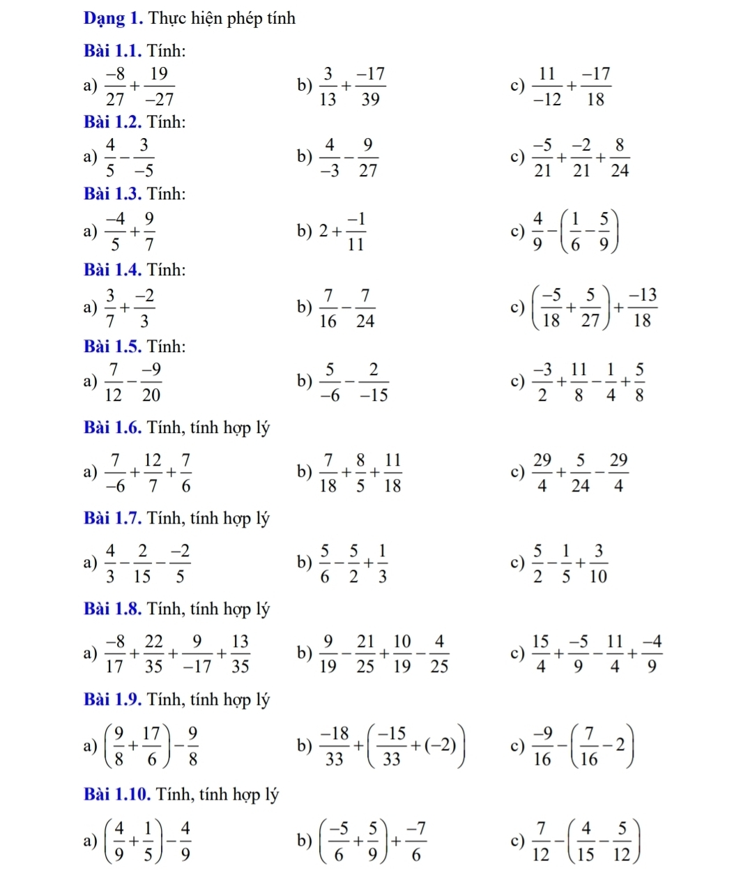 Dạng 1. Thực hiện phép tính
Bài 1.1. Tính:
a)  (-8)/27 + 19/-27   3/13 + (-17)/39  c)  11/-12 + (-17)/18 
b)
Bài 1.2. Tính:
a)  4/5 - 3/-5   4/-3 - 9/27   (-5)/21 + (-2)/21 + 8/24 
b)
c)
Bài 1.3. Tính:
a)  (-4)/5 + 9/7  2+ (-1)/11  c)  4/9 -( 1/6 - 5/9 )
b)
Bài 1.4. Tính:
a)  3/7 + (-2)/3   7/16 - 7/24  ( (-5)/18 + 5/27 )+ (-13)/18 
b)
c)
Bài 1.5. Tính:
a)  7/12 - (-9)/20   5/-6 - 2/-15  c)  (-3)/2 + 11/8 - 1/4 + 5/8 
b)
Bài 1.6. Tính, tính hợp lý
a)  7/-6 + 12/7 + 7/6   7/18 + 8/5 + 11/18   29/4 + 5/24 - 29/4 
b)
c)
Bài 1.7. Tính, tính hợp lý
a)  4/3 - 2/15 - (-2)/5  b)  5/6 - 5/2 + 1/3  c)  5/2 - 1/5 + 3/10 
Bài 1.8. Tính, tính hợp lý
a)  (-8)/17 + 22/35 + 9/-17 + 13/35  b)  9/19 - 21/25 + 10/19 - 4/25  c)  15/4 + (-5)/9 - 11/4 + (-4)/9 
Bài 1.9. Tính, tính hợp lý
a) ( 9/8 + 17/6 )- 9/8   (-18)/33 +( (-15)/33 +(-2)) c)  (-9)/16 -( 7/16 -2)
b)
Bài 1.10. Tính, tính hợp lý
a) ( 4/9 + 1/5 )- 4/9  b) ( (-5)/6 + 5/9 )+ (-7)/6  c)  7/12 -( 4/15 - 5/12 )