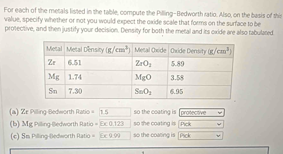 For each of the metals listed in the table, compute the Pilling-Bedworth ratio. Also, on the basis of this
value, specify whether or not you would expect the oxide scale that forms on the surface to be
protective, and then justify your decision. Density for both the metal and its oxide are also tabulated.
(a) Zr Pilling-Bedworth Ratio =1.5 so the coating is [protective
(b) Mg Pilling-Bedworth Ratio =Ex:0.123 so the coating is 「Pick
(c) Sn Pilling-Bedworth Ratio = Ex:9.99 so the coating is   Pick