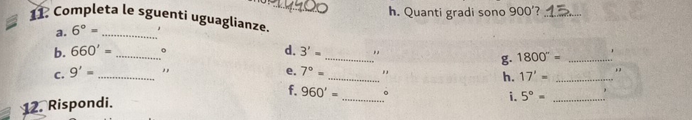 Quanti gradi sono 900' _ 
11. Completa le sguenti uguaglianze. 
a. 6°= _ , 
b. 660'= _ 。 d. 3'= _ 
g. 1800''= _、 
C. 9'= _", e. 7°= __, 
h. 17'=
f. 960'= _。 i. 5°= _ 
12. Rispondi.