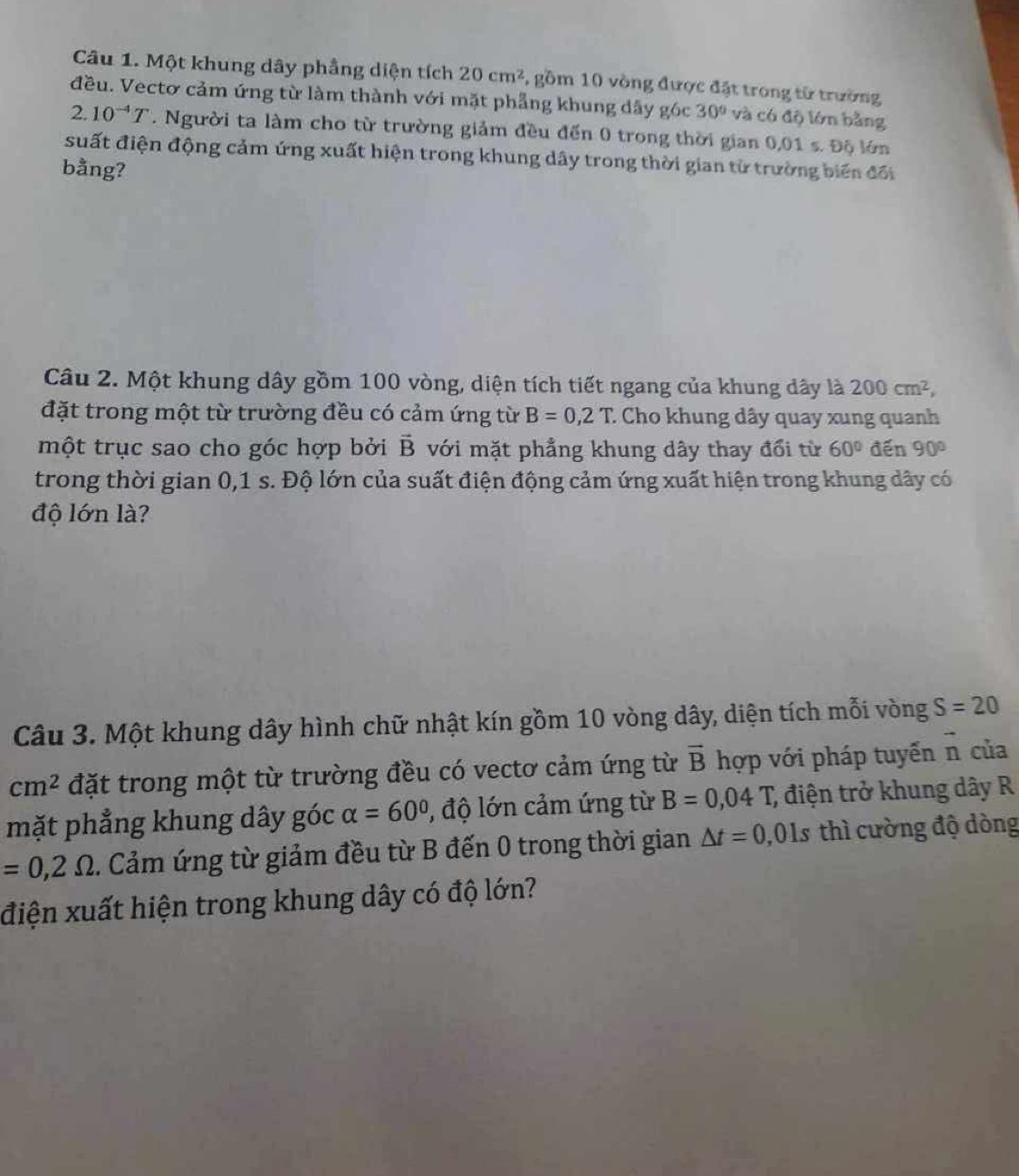 Một khung dây phầng diện tích 20cm^2 , gồm 10 vòng được đặt trong từ trường 
đều. Vectơ cảm ứng từ làm thành với mặt phẳng khung dây góc 30° và có độ lớn bằng 
. 2. 10^(-4)T. Người ta làm cho từ trường giảm đều đến 0 trong thời gian 0,01 s. Độ lớn 
suất điện động cảm ứng xuất hiện trong khung dây trong thời gian từ trường biến đổi 
bằng? 
Câu 2. Một khung dây gồm 100 vòng, diện tích tiết ngang của khung dây là 200cm^2, 
đặt trong một từ trường đều có cảm ứng từ B=0,2T : Cho khung dây quay xung quanh 
một trục sao cho góc hợp bởi vector B với mặt phẳng khung dây thay đổi từ 60° đến 90°
trong thời gian 0,1 s. Độ lớn của suất điện động cảm ứng xuất hiện trong khung dây có 
độ lớn là? 
Câu 3. Một khung dây hình chữ nhật kín gồm 10 vòng dây, diện tích mỗi vòng S=20
cm^2 đặt trong một từ trường đều có vectơ cảm ứng từ vector B hợp với pháp tuyến vector n của 
mặt phẳng khung dây góc alpha =60° , độ lớn cảm ứng từ B=0,04T, ; điện trở khung dây R
=0,2Omega. Cảm ứng từ giảm đều từ B đến 0 trong thời gian △ t=0,01s thì cường độ dòng 
điện xuất hiện trong khung dây có độ lớn?