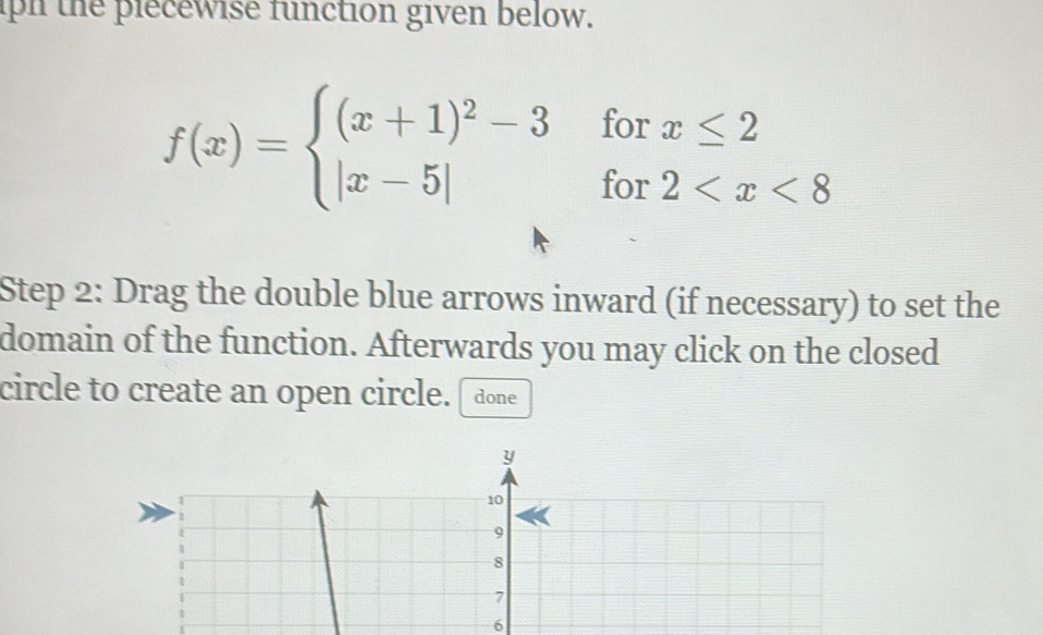 ph the piecewise function given below.
f(x)=beginarrayl (x+1)^2-3forx≤ 2 |x-5|for2
Step 2: Drag the double blue arrows inward (if necessary) to set the 
domain of the function. Afterwards you may click on the closed 
circle to create an open circle. done
y
10
9
8
7
6