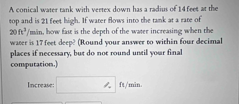 A conical water tank with vertex down has a radius of 14feet at the 
top and is 21 feet high. If water flows into the tank at a rate of
20ft^3/min h, how fast is the depth of the water increasing when the 
water is 17feet deep? (Round your answer to within four decimal 
places if necessary, but do not round until your final 
computation.) 
Increase: ft/min.