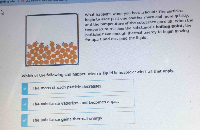 ghth grade
What happens when you heat a liquid? The particles
begin to slide past one another more and more quickly,
and the temperature of the substance goes up. When the
temperature reaches the substance's boiling point, the
particles have enough thermal energy to begin moving
far apart and escaping the liquid.
Which of the following can happen when a liquid is heated? Select all that apply.
The mass of each particle decreases.
The substance vaporizes and becomes a gas.
The substance gains thermal energy.