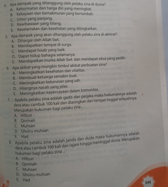 Apa dampak yang ditanggung oleh pelaku zina di dunia?
A. Kehormatan dan harga diri yang meningkat.
B. Kekayaan dan kemakmuran yang bertambah.
C. Umur yang panjang.
D. Kewibawaan yang hilang.
E. Keselamatan dan kesehatan yang ditingkatkan.
5. Apa dampak yang akan ditanggung oleh pelaku zina di akhirat?
A. Dihargai oleh Allah Swt.
B. Mendapatkan tempat di surga.
C. Mendapat hisab yang baik.
D. Dapat hidup bahagia selamanya.
E. Mendapatkan murka Allah Swt, dan mendapat siksa yang pedih.
6. Apa akibat yang mungkin timbul akibat perbuatan zina?
A. Meningkatkan kesehatan dan vitalitas.
B. Membuat keluarga semakin kuat.
C. Meningkatkan keturunan yang sah.
D. Hilangnya nasab yang jelas.
E. Meningkatkan kepercayaan dalam komunitas.
7. Apabila pelaku zina adalah gadis dan perjaka maka hukumannya adalah
dera atau cambuk 100 kali dan diasingkan dari tempat tinggal wilayahnya.
Merupakan hukuman bagi pelaku zina ...
A. Hifzun
B. Qorinah
C. Muhsan
D. Ghoiru muhsan
E. Had
8. Apabila pelaku zina adalah janda dan duda maka hukumannya adalah
dera atau cambuk 100 kali dan rajam hingga meninggal dunia. Merupakan
hukuman bagi pelaku zina ...
A. Hifzun
B. Qorinah
C. Muhsan
D. Ghoiru muhsan
E. Had
131