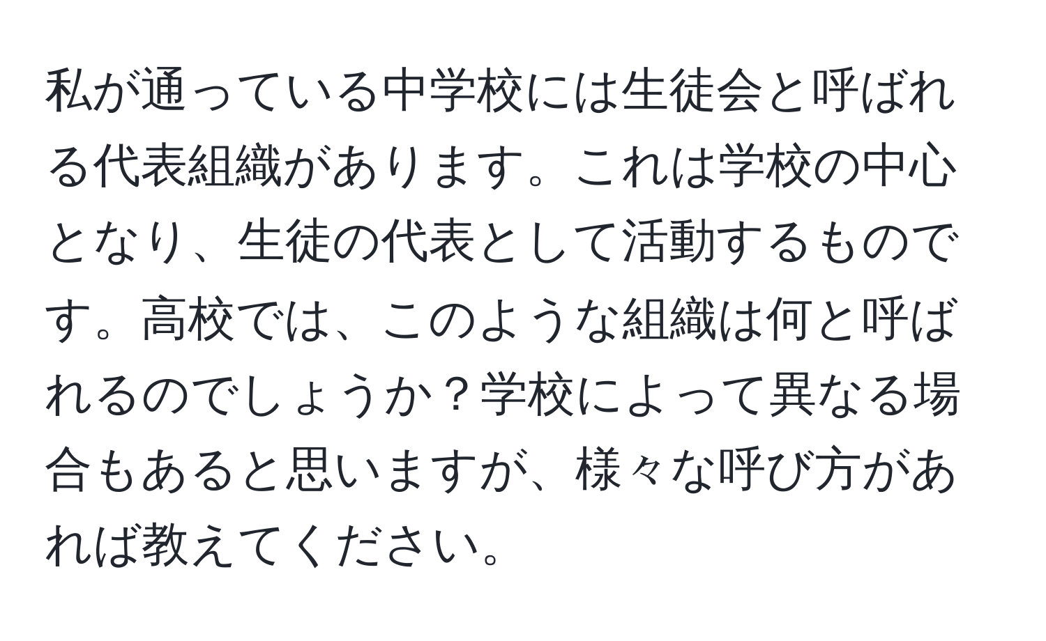 私が通っている中学校には生徒会と呼ばれる代表組織があります。これは学校の中心となり、生徒の代表として活動するものです。高校では、このような組織は何と呼ばれるのでしょうか？学校によって異なる場合もあると思いますが、様々な呼び方があれば教えてください。