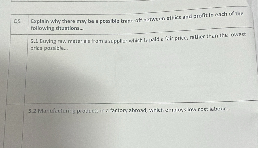 Explain why there may be a possible trade-off between ethics and profit in each of the 
following situations... 
5.1 Buying raw materials from a supplier which is paid a fair price, rather than the lowest 
price possible... 
5.2 Manufacturing products in a factory abroad, which employs low cost labour...