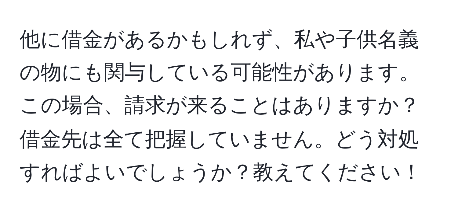 他に借金があるかもしれず、私や子供名義の物にも関与している可能性があります。この場合、請求が来ることはありますか？借金先は全て把握していません。どう対処すればよいでしょうか？教えてください！