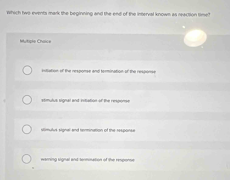 Which two events mark the beginning and the end of the interval known as reaction time?
Multiple Choice
initiation of the response and termination of the response
stimulus signal and initiation of the response
stimulus signal and termination of the response
warning signal and termination of the response