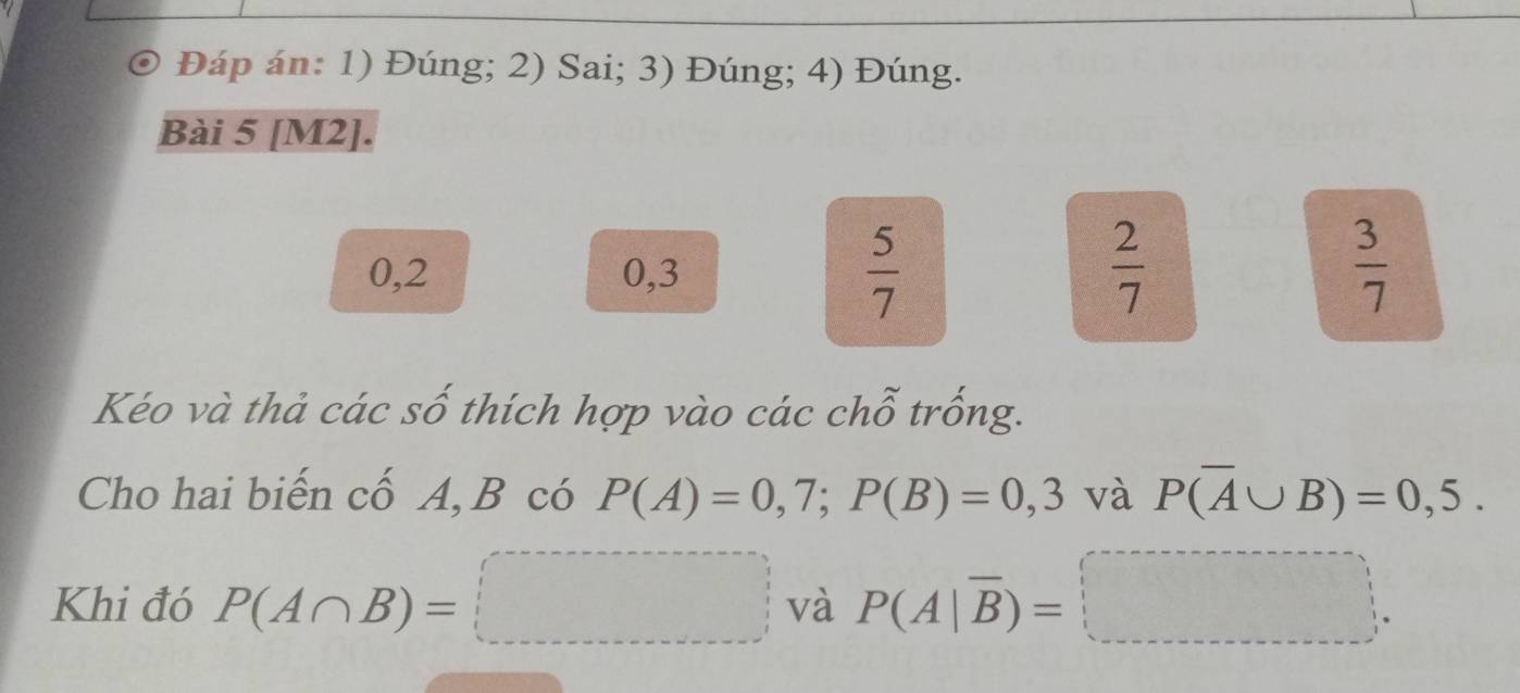 Đáp án: 1) Đúng; 2) Sai; 3) Đúng; 4) Đúng. 
Bài 5 [M2].
0,2 0, 3
 5/7 
 2/7 
 3/7 
Kéo và thả các số thích hợp vào các chỗ trống. 
Cho hai biến cố A, B có P(A)=0,7; P(B)=0,3 và P(overline A∪ B)=0,5. 
Khi đó P(A∩ B)=□ và P(A|overline B)=□.