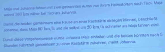 Maja und Johanna fahren mit zwei getrennten Autos von ihrem Heimatorten nach Tirol. Maja 
wohnt 160 km näher bei Tirol als Johanna. 
Damit die beiden gemeinsam eine Pause an einer Raststätte einlegen können, beschließt 
Johanna, dass Maja: 80 km/h und sie selbst um 20 km/h schneller als Maja fahren wird. 
Durch diese Vorgehensweise würde Johanna Maja einholen und die beiden könnten nach 5
Stunden Fahrtzeit gemeinsam zu einer Raststätte zukehren, meint Johanna.