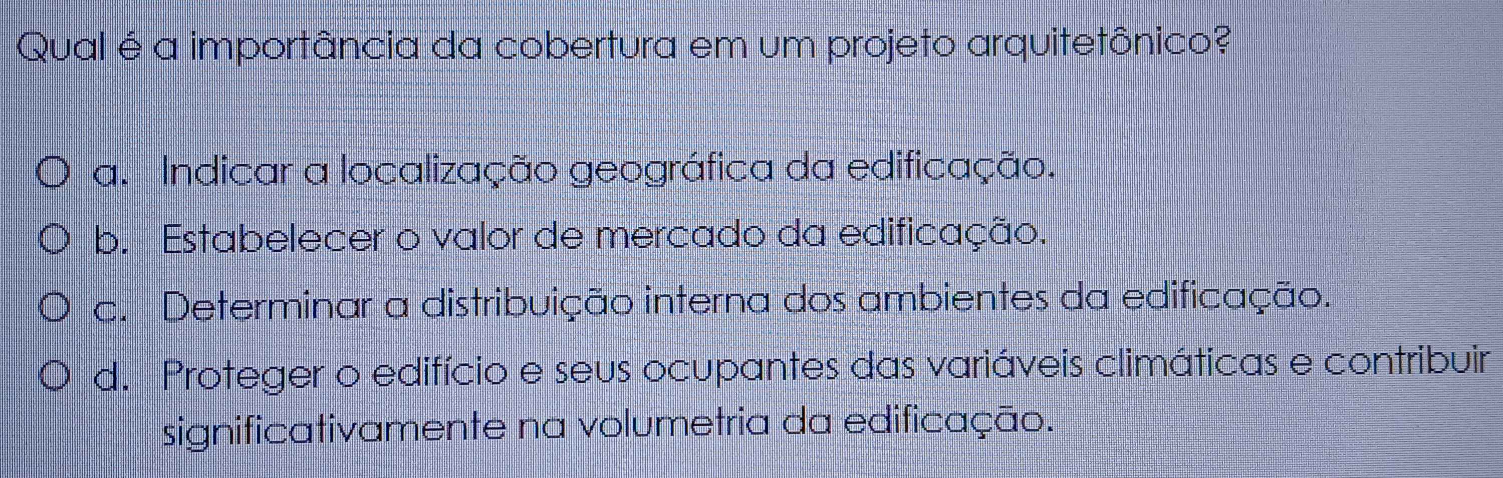 Qual é a importância da cobertura em um projeto arquitetônico?
a. Indicar a localização geográfica da edificação.
b. Estabelecer o valor de mercado da edificação.
c. Determinar a distribuição interna dos ambientes da edificação.
d. Proteger o edifício e seus ocupantes das variáveis climáticas e contribuir
significativamente na volumetria da edificação.