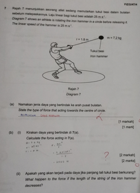 FlZ/2/AT/4
7 Rajah 7 menunjukkan seorang atlet sedang memutarkan tukul besi dalam bulatan
sebelum melepaskannya. Laju linear bagi tukul besi adalah 25ms^(-1).
Diagram 7 shows an athlete is rotating the iron hammer in a circle before releasing it.
The linear speed of the hammer is 25ms^(-1).
(a) Namakan jenis daya yang bertindak ke arah pusat bulatan.
State the type of force that acting towards the centre of circle.
__
[1 markah]
[1 mark]
(b) (i) Kirakan daya yang bertindak di 7(a).
Calculate the force acting in 7(a).
[2 markah]
[2 marks]
(ii) Apakah yang akan terjadi pada daya jika panjang tali tukul besi berkurang?
What happen to the force if the length of the string of the iron hammer
decreases?