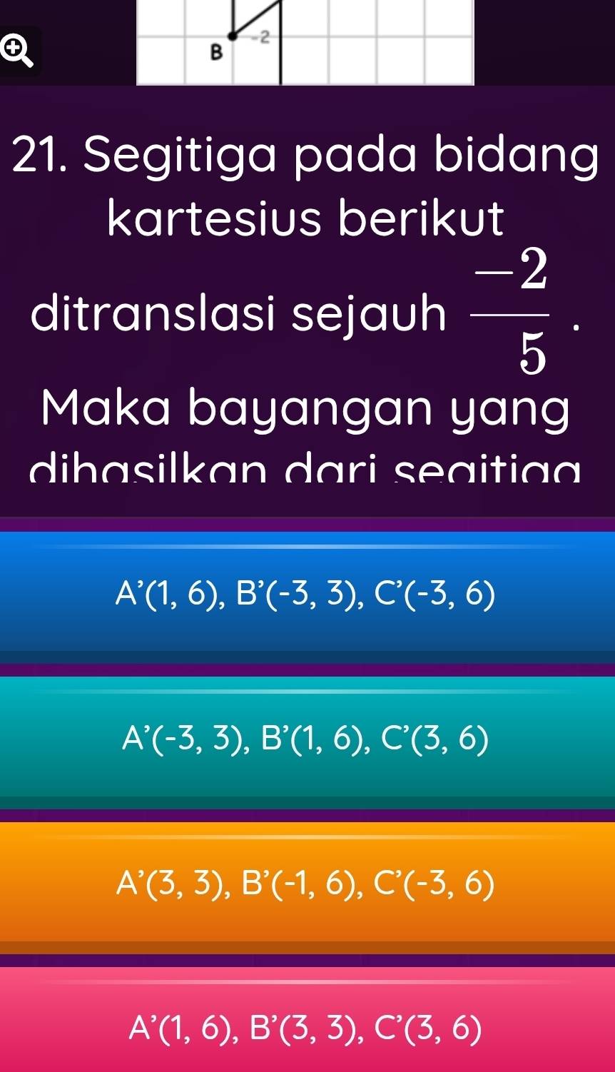 +
-2
B
21. Segitiga pada bidang
kartesius berikut
ditranslasi sejauh  (-2)/5 . 
Maka bayangan yang
dihasilkan dari seaitiaa
A'(1,6), B'(-3,3), C'(-3,6)
A^(^,)(-3,3), B^(^,)(1,6), C^(^,)(3,6)
A^(^,)(3,3), B^,(-1,6), C^,(-3,6)
A^(^,)(1,6), B^(^,)(3,3), C^(^,)(3,6)