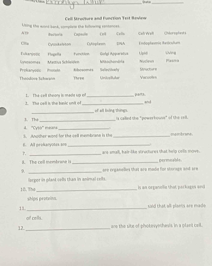 Date_
Cell Structure and Function Test Review
Using the word bank, complete the following sentences.
ATP Bacteria Capsule Cell Cells Cell Wall Chloroplasts
Cilla Cytoskeleton Cytoplasm DNA Endoplasmic Reticulum
Eukaryotic Flagella Function Golgi Apparatus Lipid Living
Lysosomes Mattius Schleiden Mitochondria Nucleus Plasma
Prokaryotic Proteln Ribosomes Selectively Structure
Theodore Schwann Three Unicellular Vacuoles
1. The cell theory is made up of _parts.
2. The cell is the basic unit of_ and
_of all living things.
3. The _is called the “powerhouse” of the cell.
4、 “Cyto” means_ 、
5. Another word for the cell membrane is the _membrane.
6. All prokaryotes are_
7. _are small, hair-like structures that help cells move.
8. The cell membrane is _permeable.
9. _are organelles that are made for storage and are
larger in plant cells than in animal cells.
10. The _ls an organelle that packages and
ships proteins.
11. _said that all plants are made
of cells.
12. _are the site of photosynthesis in a plant cell.