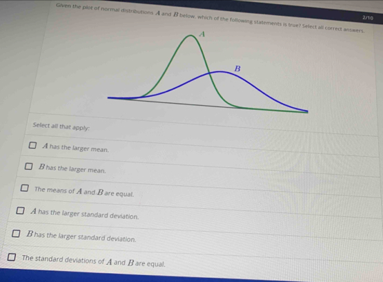 Given the plot of normal distributions A and B below, which of the following statements is correct answers. 2/10
Select all that apply:
A has the larger mean.
B has the larger mean.
The means of A and B are equal.
A has the larger standard deviation.
B has the larger standard deviation.
The standard deviations of A and B are equal.