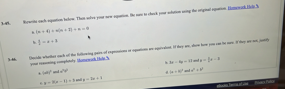 3-45. Rewrite each equation below. Then solve your new equation. Be sure to check your solution using the original equation. Homework Help
a. (n+4)+n(n+2)+n=0
b.  4/x =x+3
3-46. Decide whether each of the following pairs of expressions or equations are equivalent. If they are, show how you can be sure. If they are not, justify
b. 3x-4y=12 and y= 3/4 x-3
your reasoning completely. Homework Help
a. (ab)^2 and a^2b^2
d. and a^2+b^2
c. y=2(x-1)+3 and y=2x+1 (a+b)^2
eBooks Terms of Use Privacy Policy