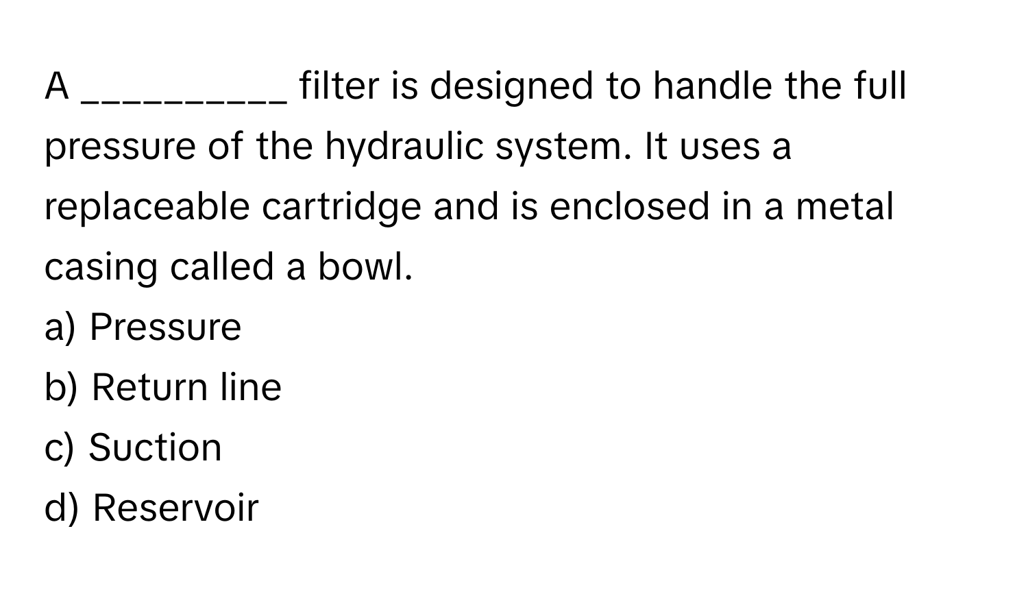 A __________ filter is designed to handle the full pressure of the hydraulic system. It uses a replaceable cartridge and is enclosed in a metal casing called a bowl.

a) Pressure 
b) Return line 
c) Suction 
d) Reservoir