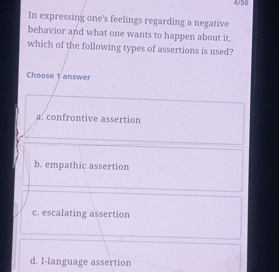 4/50
In expressing one’s feelings regarding a negative
behavior and what one wants to happen about it,
which of the following types of assertions is used?
Choose 1 answer
a. confrontive assertion
b. empathic assertion
c. escalating assertion
d. I-language assertion