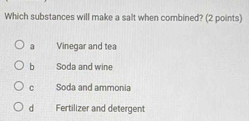 Which substances will make a salt when combined? (2 points)
a Vinegar and tea
b Soda and wine
C Soda and ammonia
d Fertilizer and detergent