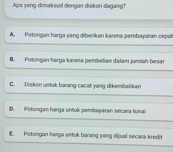 Apa yang dimaksud dengan diskon dagang?
A. Potongan harga yang diberikan karena pembayaran cepat
B. Potongan harga karena pembelian dalam jumlah besar
C. Diskon untuk barang cacat yang dikembalikan
D. Potongan harga untuk pembayaran secara tunai
E. Potongan harga untuk barang yang dijual secara kredit