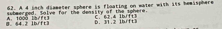 A 4 inch diameter sphere is floating on water with its hemisphere
submerged. Solve for the density of the sphere.
A. 1000 lb/ft3 C. 62.4 1b/ft3
B. 64.2 1b/ft3 D. 31.2 lb/ft3