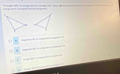 Triangle ABC is congruent to triangle DEF. Select all the statements that are a result of corresponting parsa of
congruent triangles being congruent.

A Segment AC is congruent to segment EF.
B Segment BC is congruent to segment EF.
C Angle BAC is congruent to angle EDF.
D Angle BCA is congruent to angle EDF.