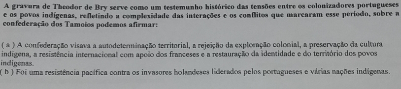 A gravura de Theodor de Bry serve como um testemunho histórico das tensões entre os colonizadores portugueses
e os povos indígenas, refletindo a complexidade das interações e os conflitos que marcaram esse período, sobre a
confederação dos Tamoios podemos afirmar:
( a ) A confederação visava a autodeterminação territorial, a rejeição da exploração colonial, a preservação da cultura
indigena, a resistência internacional com apoio dos franceses e a restauração da identidade e do território dos povos
indígenas.
( b ) Foi uma resistência pacífica contra os invasores holandeses liderados pelos portugueses e várias nações indígenas.