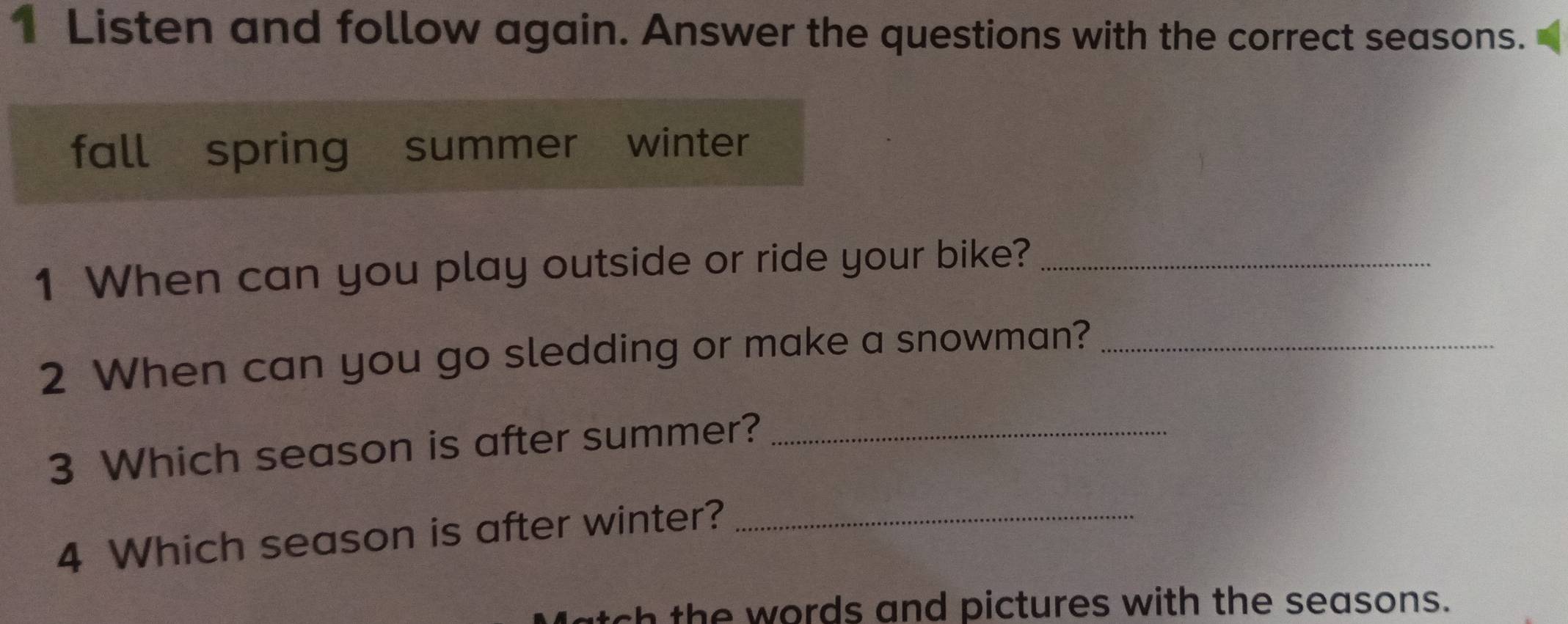 Listen and follow again. Answer the questions with the correct seasons. 
fall spring summer winter 
1 When can you play outside or ride your bike?_ 
2 When can you go sledding or make a snowman?_ 
3 Which season is after summer?_ 
4 Which season is after winter?_ 
sh the words and pictures with the seasons.