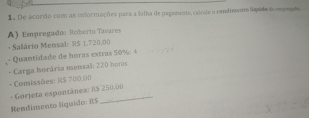 De acordo com as informações para a folha de pagamento, calcule o rendimento líquido do empregado. 
A) Empregado: Roberto Tavares 
- Salário Mensal: R$ 1.720,00
Quantidade de horas extras 50% : 4
* Carga horária mensal: 220 horas 
Comissões: R$ 700,00
- Gorjeta espontânea: R$ 250,00
Rendimento líquido: R$