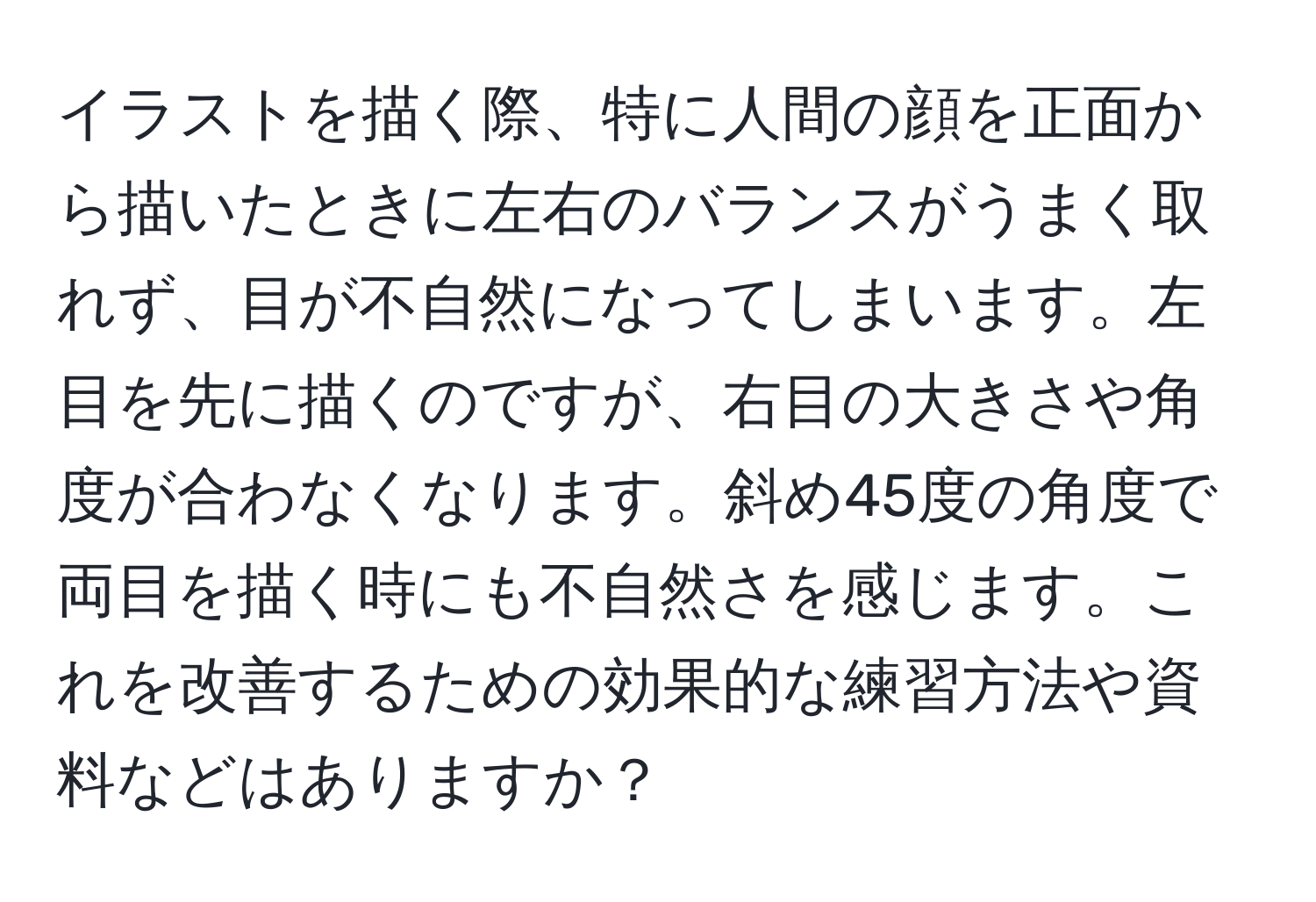 イラストを描く際、特に人間の顔を正面から描いたときに左右のバランスがうまく取れず、目が不自然になってしまいます。左目を先に描くのですが、右目の大きさや角度が合わなくなります。斜め45度の角度で両目を描く時にも不自然さを感じます。これを改善するための効果的な練習方法や資料などはありますか？