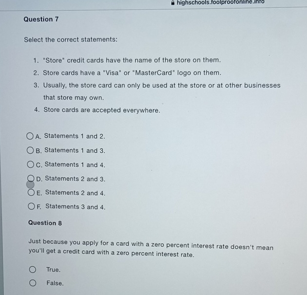 highschools.foolprootonline.info
Question 7
Select the correct statements:
1. "Store" credit cards have the name of the store on them.
2. Store cards have a "Visa" or "MasterCard" logo on them.
3. Usually, the store card can only be used at the store or at other businesses
that store may own.
4. Store cards are accepted everywhere.
A. Statements 1 and 2.
B. Statements 1 and 3.
C. Statements 1 and 4.
D. Statements 2 and 3.
E. Statements 2 and 4.
F. Statements 3 and 4.
Question 8
Just because you apply for a card with a zero percent interest rate doesn't mean
you'll get a credit card with a zero percent interest rate.
True.
False.