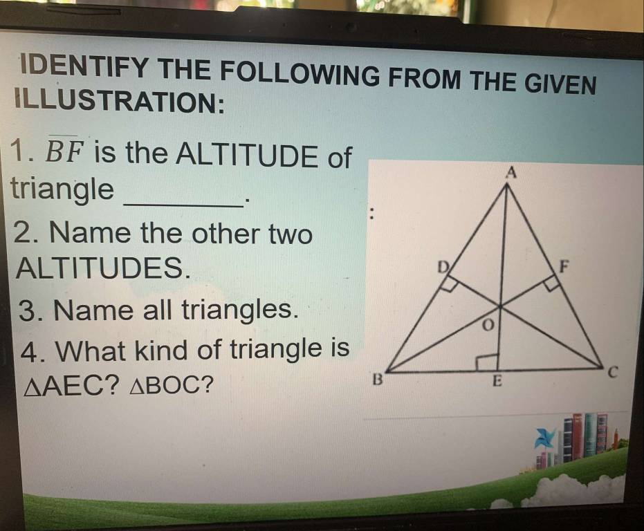 IDENTIFY THE FOLLOWING FROM THE GIVEN 
ILLUSTRATION: 
1. BF is the ALTITUDE of 
triangle_ 
2. Name the other two 
ALTITUDES. 
3. Name all triangles. 
4. What kind of triangle is
△ AEC ? △ BOC ?