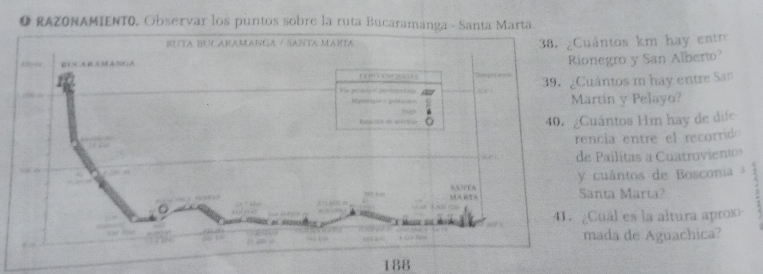 RAZONAMIENT0, Observar los puntos sobre la ruta Bucaramanga - Santa Marta. 
ntos km hay entr 
egro y San Alberto? 
ntos m hay entre San 
tin y Pelayo? 
ántos Hm hay de dife 
cia entre el recorrido 
Pailitas a Cuatrovientos 
uántos de Bosconia a 
nta Marta? 5 
uál es la altura aprox 
ada de Aguachica?
188