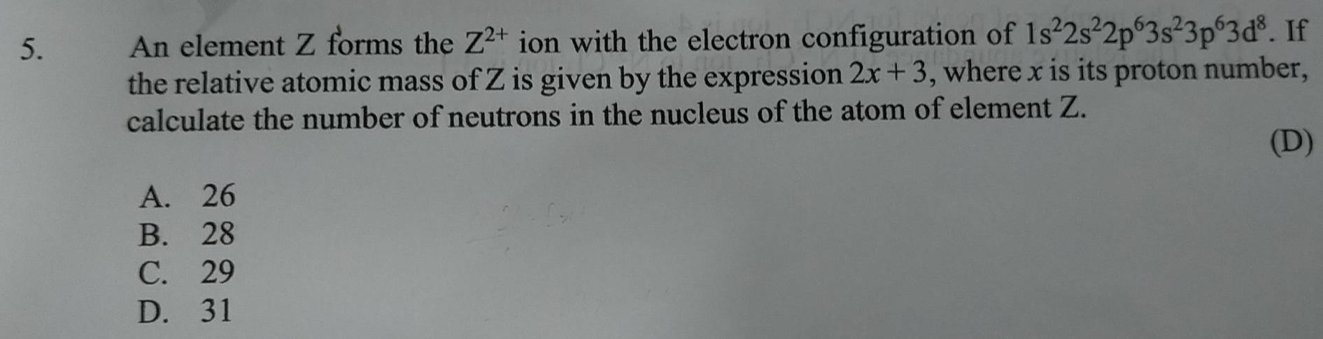 An element Z forms the Z^(2+) ion with the electron configuration of 1s^22s^22p^63s^23p^63d^8. If
the relative atomic mass of Z is given by the expression 2x+3 , where x is its proton number,
calculate the number of neutrons in the nucleus of the atom of element Z.
(D)
A. 26
B. 28
C. 29
D. 31