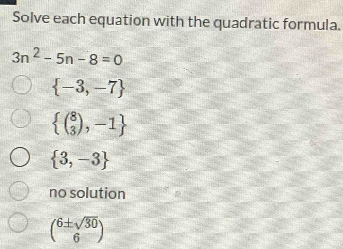 Solve each equation with the quadratic formula.
3n^2-5n-8=0
 -3,-7
 (beginarrayr 8 3endarray ),-1
 3,-3
no solution
( 6± sqrt(30)/6 )