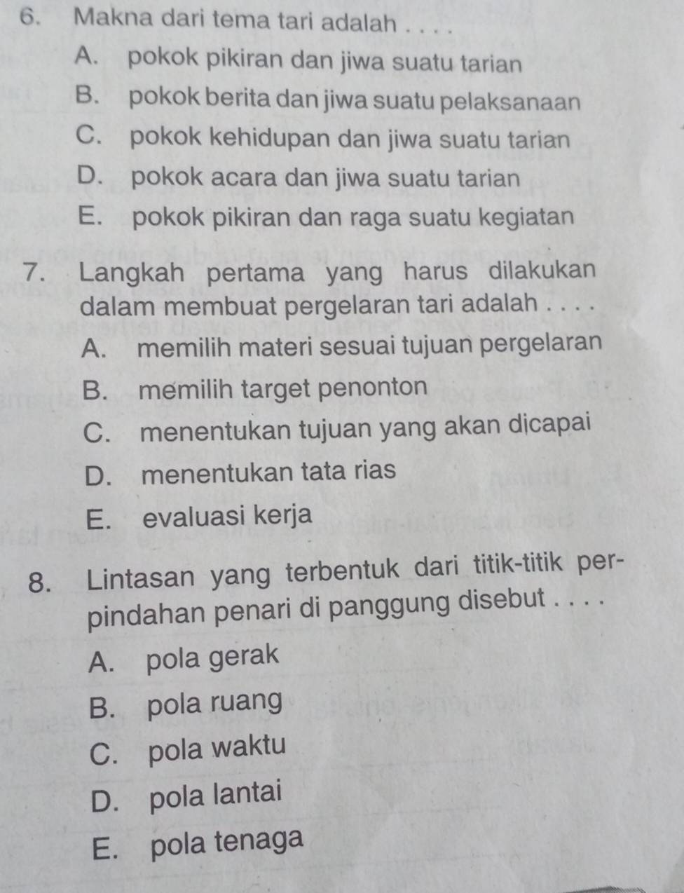 Makna dari tema tari adalah . . . .
A. pokok pikiran dan jiwa suatu tarian
B. pokok berita dan jiwa suatu pelaksanaan
C. pokok kehidupan dan jiwa suatu tarian
D. pokok acara dan jiwa suatu tarian
E. pokok pikiran dan raga suatu kegiatan
7. Langkah pertama yang harus dilakukan
dalam membuat pergelaran tari adalah . . . .
A. memilih materi sesuai tujuan pergelaran
B. memilih target penonton
C. menentukan tujuan yang akan djcapai
D. menentukan tata rias
E. evaluasi kerja
8. Lintasan yang terbentuk dari titik-titik per-
pindahan penari di panggung disebut . . . .
A. pola gerak
B. pola ruang
C. pola waktu
D. pola lantai
E. pola tenaga