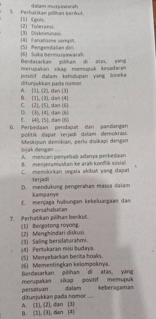 dalam musyawarah
5. Perhatikan pilihan berikut.
(1) Egois
(2) Toleransi.
(3) Diskriminasi.
(4) Fanatisme sempit.
(5) Pengendalian diri.
(6) Suka bermusyawarah.
Berdasarkan pilihan di atas, yang
merupakan sikap memupuk kesadaran
positif dalam kehidupan yang bineka
ditunjukkan pada nomor
A. (1), (2), dan (3)
B. (1), (3), dan (4)
C. (2), (5), dan (6)
D. (3), (4), dan (6)
E. (4), (5), dan (6)
6. Perbedaan pendapat dan pandangan
politik dapat terjadi dalam demokrasi.
Meskipun demikian, perlu disikapi dengan
bijak dengan ....
A. mencari penyebab adanya perbedaan
B. menjerumuskan ke arah konflik sosial
C. memikirkan segala akibat yang dapat
terjadi
D. mendukung pengerahan massa dalam
kampanye
E. menjaga hubungan kekeluargaan dan
persahabatan
7. Perhatikan pilihan berikut.
(1) Bergotong royong.
(2) Menghindari diskusi.
(3) Saling bersilaturahmi.
(4) Pertukaran misi budaya.
(5) Menyebarkan berita hoaks.
(6) Mementingkan kelompoknya.
Berdasarkan pilihan di atas, yang
merupakan sikap positif memupuk
persatuan dalam keberagaman
ditunjukkan pada nomor ....
A. (1), (2), dan (3)
B. (1), (3), dan (4)