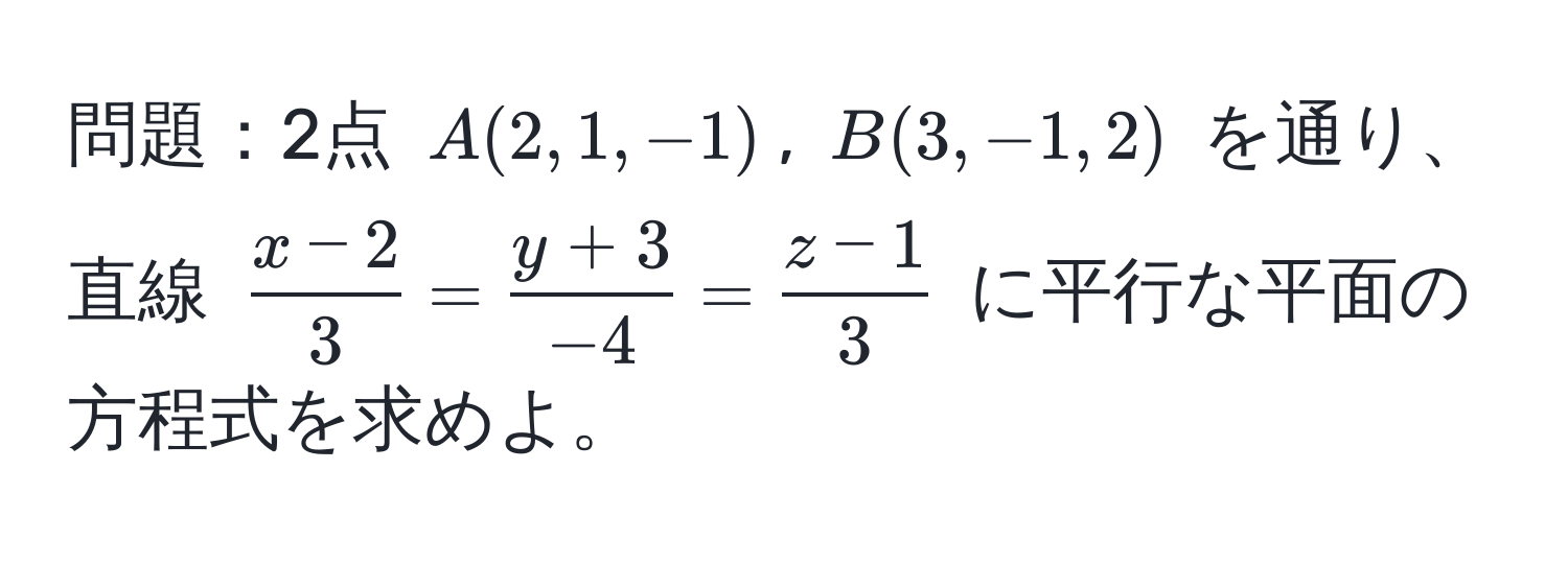 問題：2点 $A(2,1,-1)$, $B(3,-1,2)$ を通り、直線 $ (x-2)/3 = (y+3)/-4 = (z-1)/3 $ に平行な平面の方程式を求めよ。