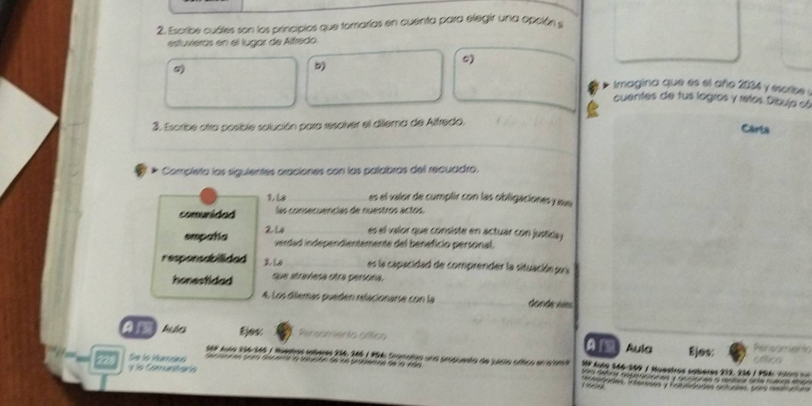 Escribe cuáles son los principios que tomarías en cuenta para elegir una opción s 
estuviéras en el lugar de Affredo. 
b 
0) 
Imagina que es el año 2034 y esorbe . 
cuentes de tus logros y retos Díbuja c 
3. Escribe otra posible solución para resolver el dilema de Alfredo, 
Carta 
Completa las siguientes oraciones con las palabras del recuadro. 
16 es el valor de cumplir con las obligaciones y aa 
comunidad las consecuencias de nuestros actos. 
smpatia 21 
es el valor que consiste en actuar con justicay 
verdad independientemente del beneficio personal. 
responsabilidad 3, 1 es la capacidad de comprender la situación pra 
honestidad que atramesa otra persora 
4. Los diemás pueden relacionarse con la donde virs 
an bihes Ejev Pereamento cftics Aula Ejes: Persamenta 
an 
Se lo Húmáno e e t e e S he Ba e ta e ta e 
1é9 Juío 134/M6 ) faeos talberes 196 1& 1 F94 Cromatas una propuesto de visio cítico en elute Mº kula 346/350 1 Muedres saberes 232, 236 | P 9 4 , i ao
228 e C omunt añ e 
esdades, Téetases y faiedades artudies, pora msscnis 
1