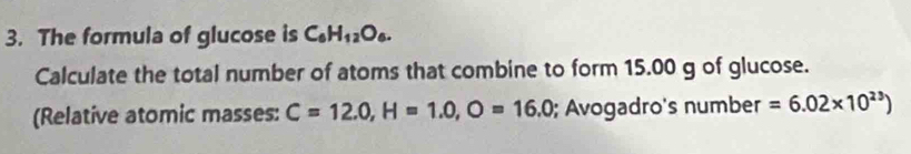 The formula of glucose is C_6H_12O_6. 
Calculate the total number of atoms that combine to form 15.00 g of glucose. 
(Relative atomic masses: C=12.0, H=1.0,O=16.0; Avogadro's number =6.02* 10^(23))